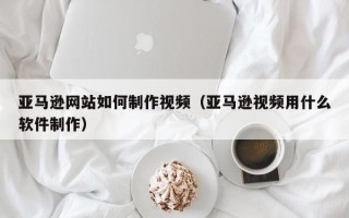 大理亚马逊网站如何制作视频（亚马逊视频用什么软件制作）